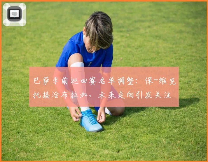 巴萨季前巡回赛名单调整：保-维克托接洽布拉加，未来走向引发关注