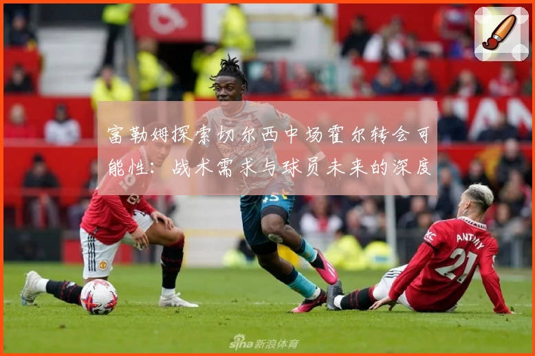 富勒姆探索切尔西中场霍尔转会可能性:战术需求与球员未来的深度考量