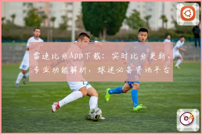 雷速比分App下载：实时比分更新、专业功能解析，球迷必备资讯平台
