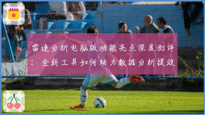 雷速分析电脑版功能亮点深度测评：全新工具如何助力数据分析提效