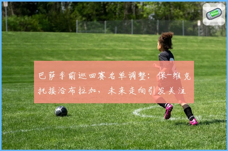 巴萨季前巡回赛名单调整:保-维克托接洽布拉加,未来走向引发关注