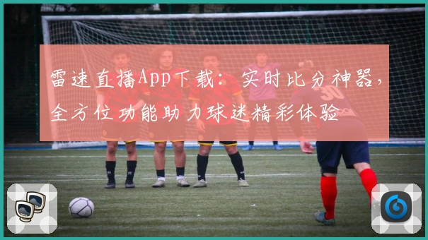 雷速直播App下载:实时比分神器,全方位功能助力球迷精彩体验