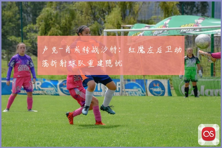 卢克-肖或转战沙特:红魔左后卫动荡折射球队重建隐忧