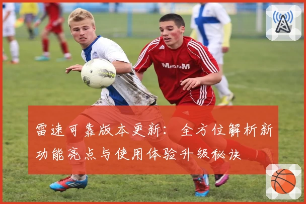 雷速可靠版本更新：全方位解析新功能亮点与使用体验升级秘诀
